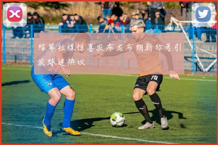 绿军社媒惊喜发布龙布朗新称号引发球迷热议