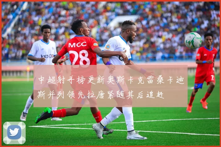 中超射手榜更新奥斯卡克雷桑卡迪斯并列领先拉唐紧随其后追赶