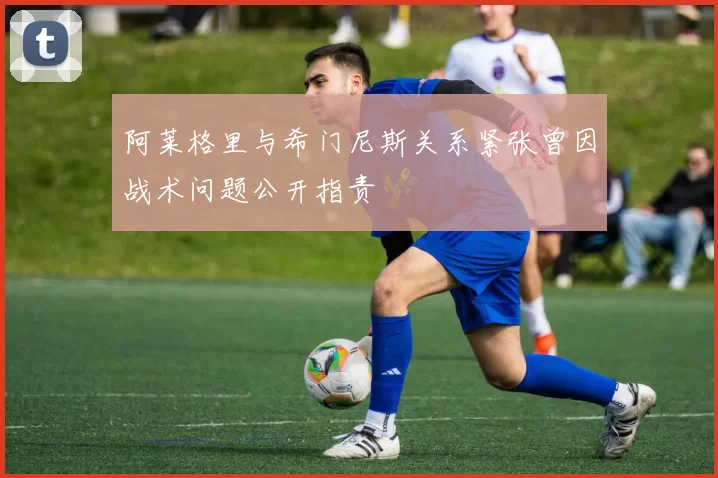 阿莱格里与希门尼斯关系紧张曾因战术问题公开指责