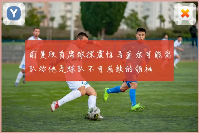 前曼联首席球探震惊马奎尔可能离队称他是球队不可或缺的领袖