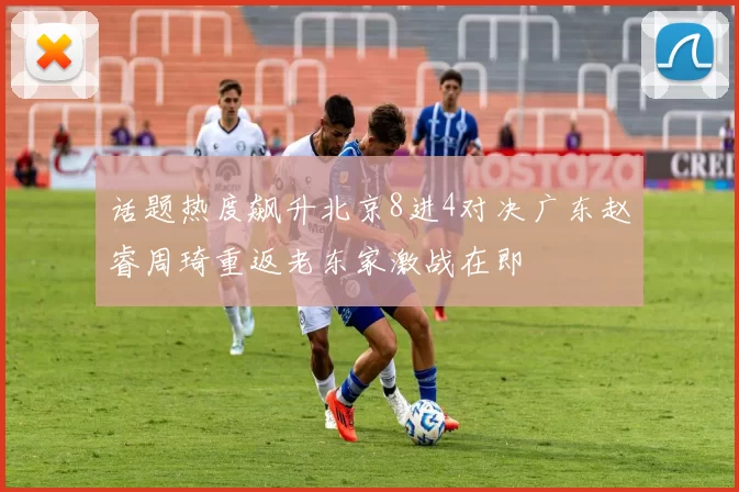 话题热度飙升北京8进4对决广东赵睿周琦重返老东家激战在即