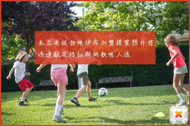 米兰老板拒绝伊布加盟提案预计将迅速敲定格拉斯纳教练人选