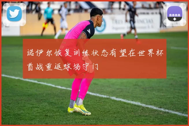 诺伊尔恢复训练状态有望在世界杯首战重返球场守门