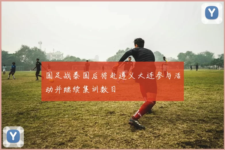 国足战泰国后将赴遵义大连参与活动并继续集训数日