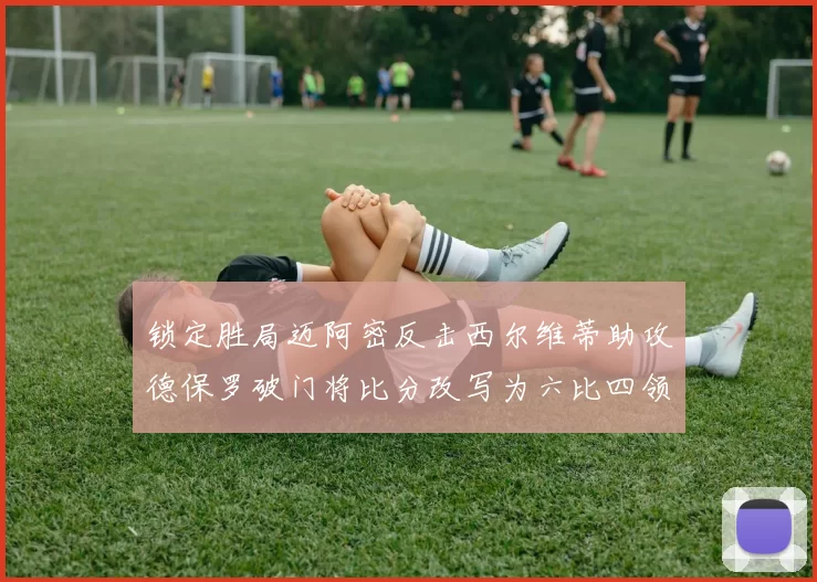 锁定胜局迈阿密反击西尔维蒂助攻德保罗破门将比分改写为六比四领先费城