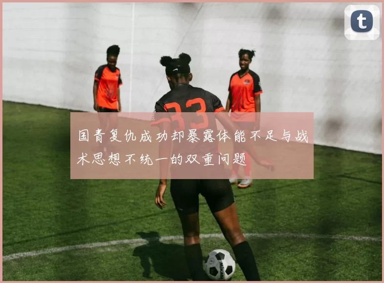 国青复仇成功却暴露体能不足与战术思想不统一的双重问题