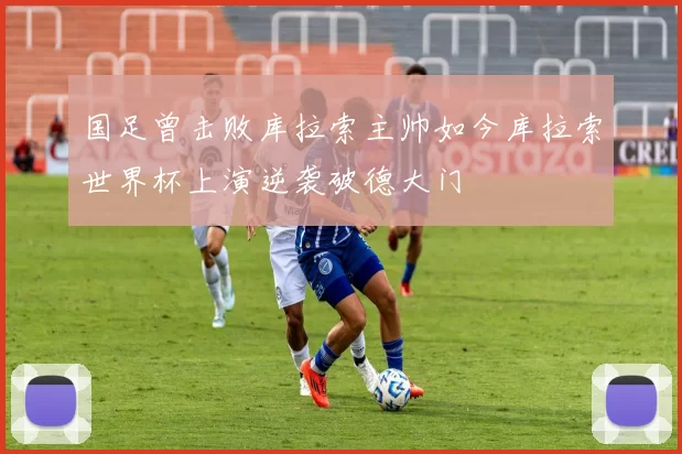 国足曾击败库拉索主帅如今库拉索世界杯上演逆袭破德大门