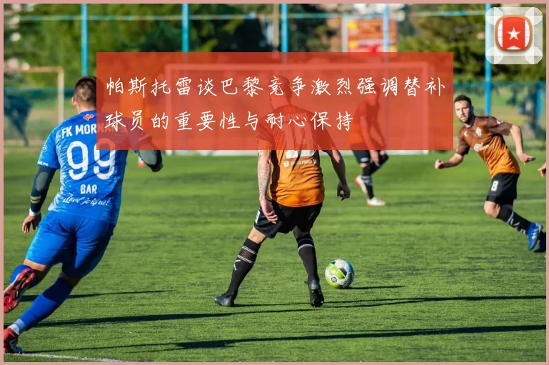 帕斯托雷谈巴黎竞争激烈强调替补球员的重要性与耐心保持