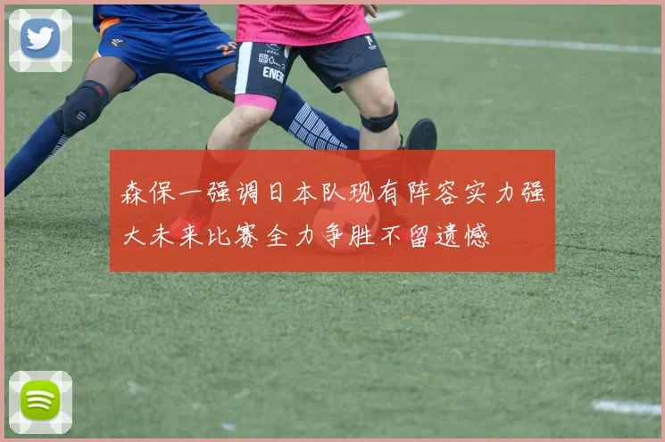 森保一强调日本队现有阵容实力强大未来比赛全力争胜不留遗憾