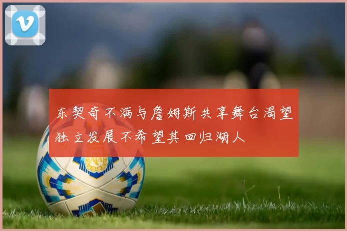 东契奇不满与詹姆斯共享舞台渴望独立发展不希望其回归湖人